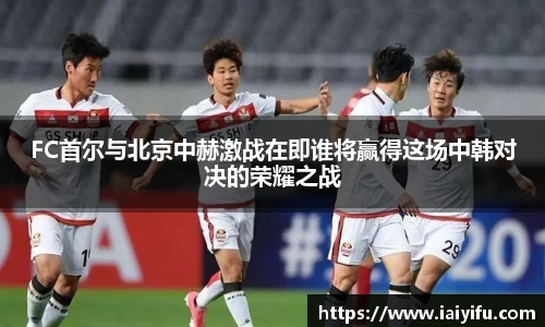 FC首尔与北京中赫激战在即谁将赢得这场中韩对决的荣耀之战